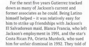 «В течение следующих пяти лет Гутьеррес выслеживал как можно больше нынешних и бывших сотрудников Джексона. Ему помогало его латиноамериканское происхождение - ему было относительно легко завязать дружбу с горничной-сальвадоркой Джексона, Бланкой Франсиа, которая была уволена Джексоном в 1991 году, и личным помощником — коста-риканкой, Ориеттой Мердок, которая подала на него в суд за несправедливое увольнение в 1992 году».